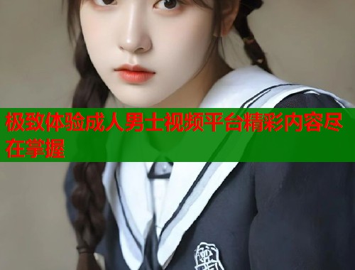 极致体验成人男士视频平台精彩内容尽在掌握  第1张