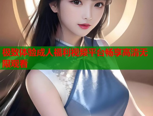极致体验成人福利视频平台畅享高清无限观看