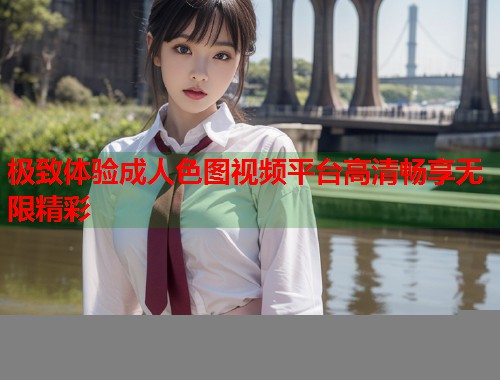 极致体验成人色图视频平台高清畅享无限精彩