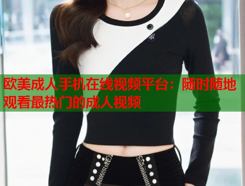 欧美成人手机在线视频平台：随时随地观看最热门的成人视频  第1张