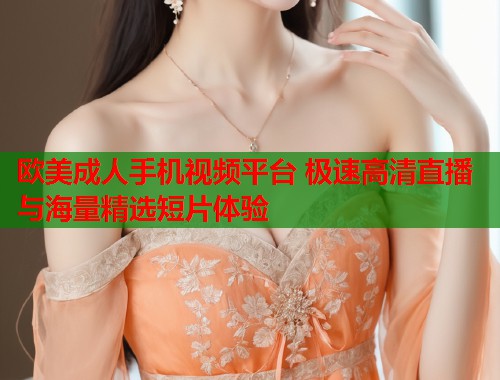 欧美成人手机视频平台 极速高清直播与海量精选短片体验  第1张