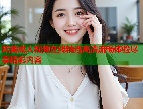 欧美成人视频在线精选高清流畅体验尽享精彩内容  第1张