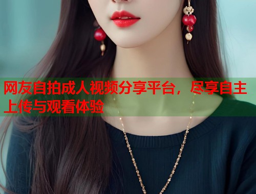 网友自拍成人视频分享平台，尽享自主上传与观看体验  第1张