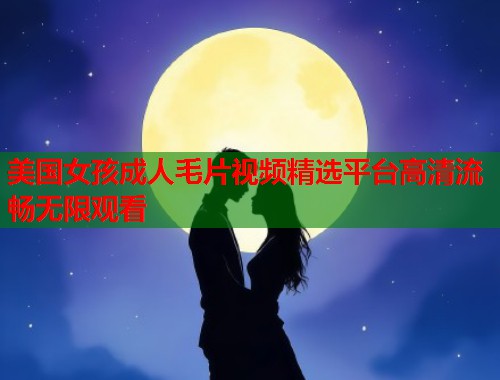 美国女孩成人毛片视频精选平台高清流畅无限观看