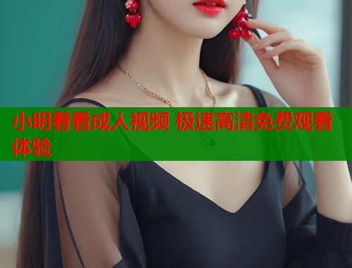 小明看看成人视频 极速高清免费观看体验