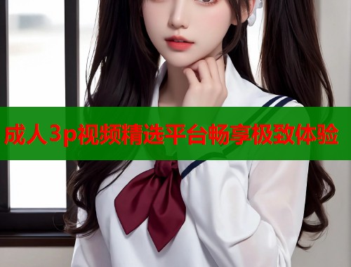 成人3p视频精选平台畅享极致体验