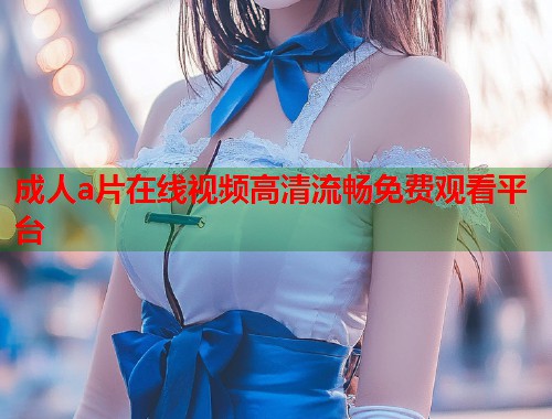 成人a片在线视频高清流畅免费观看平台