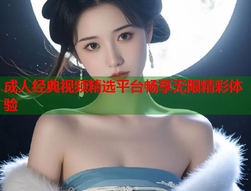 成人经典视频精选平台畅享无限精彩体验