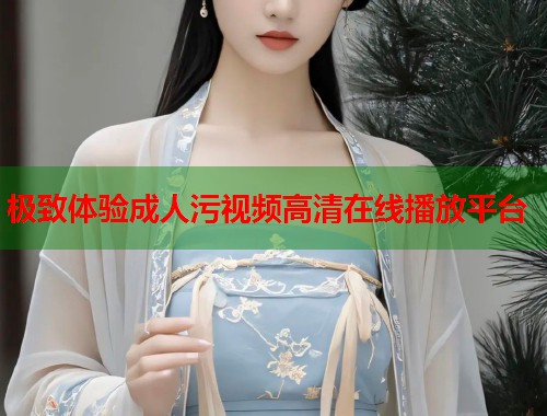 极致体验成人污视频高清在线播放平台