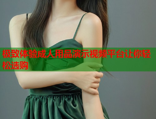 极致体验成人用品演示视频平台让你轻松选购