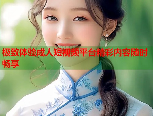 极致体验成人短视频平台精彩内容随时畅享