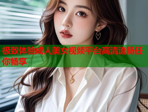 极致体验成人美女视频平台高清流畅任你畅享