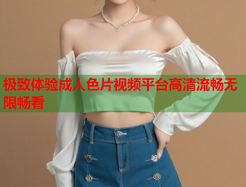极致体验成人色片视频平台高清流畅无限畅看