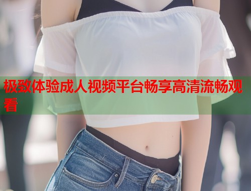 极致体验成人视频平台畅享高清流畅观看