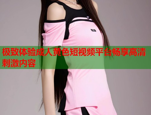 极致体验成人黄色短视频平台畅享高清刺激内容