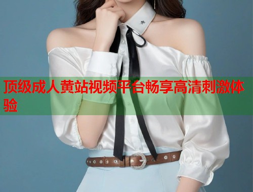顶级成人黄站视频平台畅享高清刺激体验  第2张