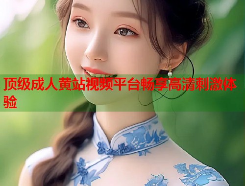 顶级成人黄站视频平台畅享高清刺激体验