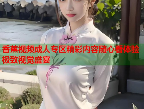 香蕉视频成人专区精彩内容随心看体验极致视觉盛宴