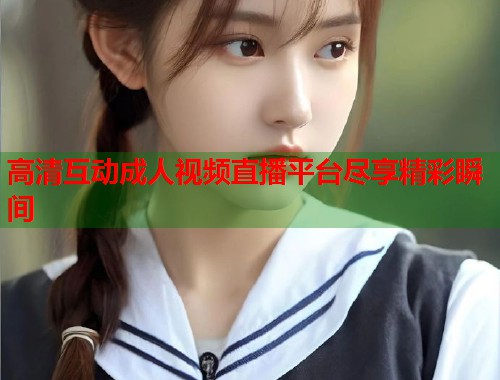 高清互动成人视频直播平台尽享精彩瞬间  第2张