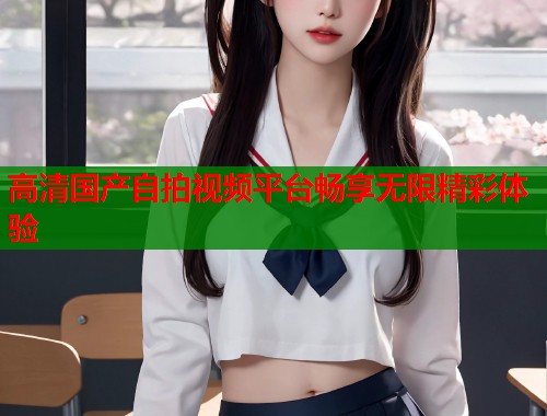高清国产自拍视频平台畅享无限精彩体验