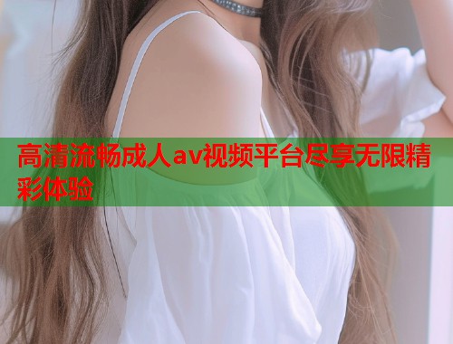 高清流畅成人av视频平台尽享无限精彩体验  第1张