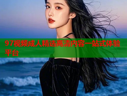 97视频成人精选高清内容一站式体验平台