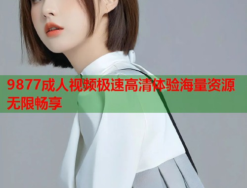 9877成人视频极速高清体验海量资源无限畅享