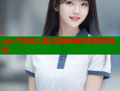 app下载成人高清流畅海量资源免费体验