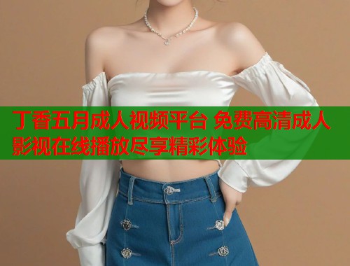 丁香五月成人视频平台 免费高清成人影视在线播放尽享精彩体验