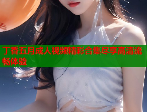 丁香五月成人视频精彩合集尽享高清流畅体验