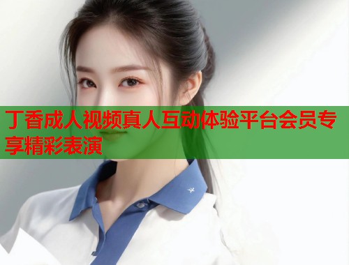 丁香成人视频真人互动体验平台会员专享精彩表演