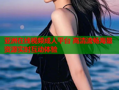 亚洲在线视频成人平台 高清流畅海量资源实时互动体验