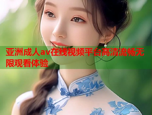 亚洲成人av在线视频平台高清流畅无限观看体验