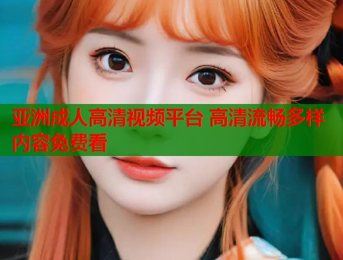 亚洲成人高清视频平台 高清流畅多样内容免费看