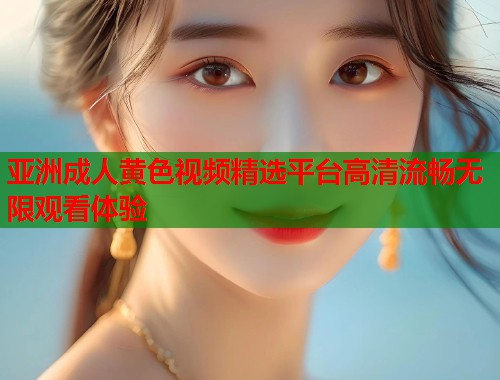亚洲成人黄色视频精选平台高清流畅无限观看体验