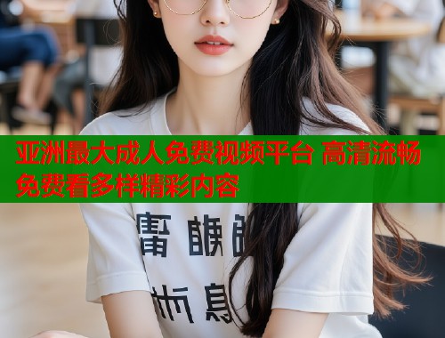 亚洲最大成人免费视频平台 高清流畅免费看多样精彩内容