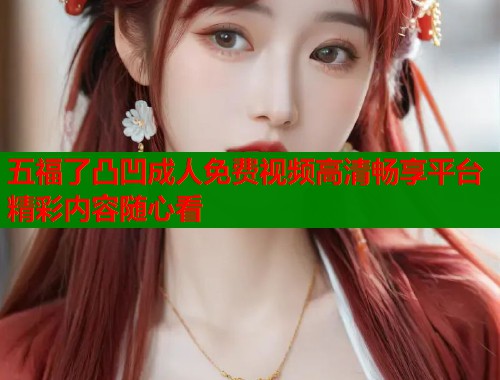 五福了凸凹成人免费视频高清畅享平台精彩内容随心看