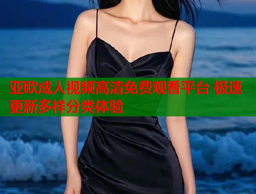 亚欧成人视频高清免费观看平台 极速更新多样分类体验