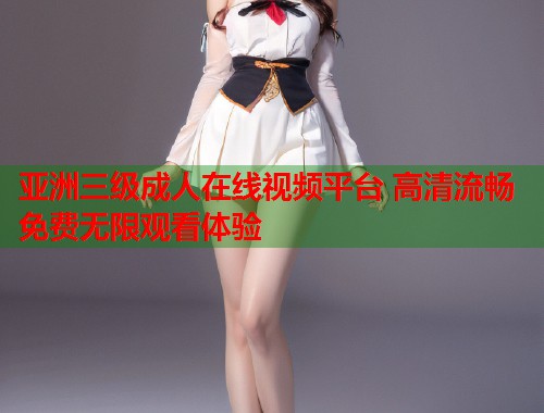 亚洲三级成人在线视频平台 高清流畅免费无限观看体验