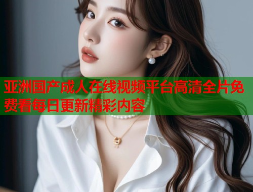 亚洲国产成人在线视频平台高清全片免费看每日更新精彩内容