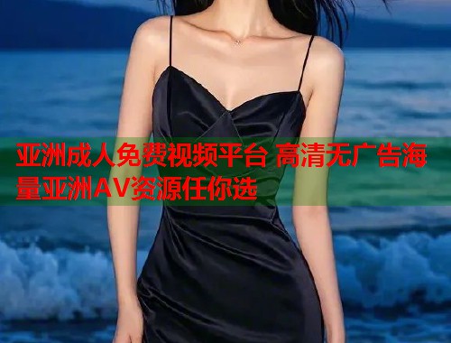 亚洲成人免费视频平台 高清无广告海量亚洲AV资源任你选