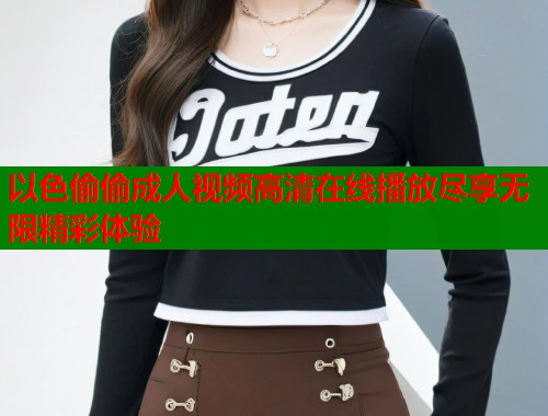 以色偷偷成人视频高清在线播放尽享无限精彩体验