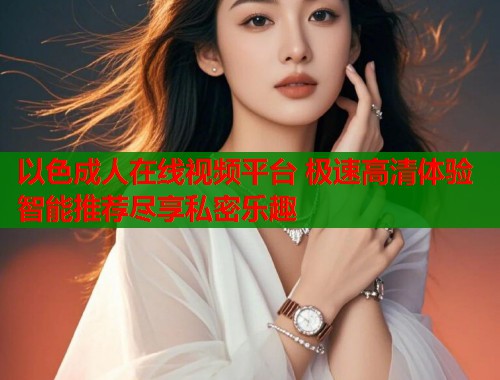 以色成人在线视频平台 极速高清体验智能推荐尽享私密乐趣