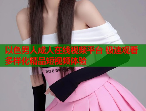 以色男人成人在线视频平台 极速观看多样化精品短视频体验
