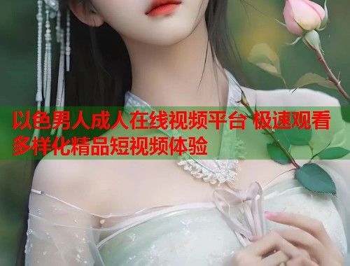 以色男人成人在线视频平台 极速观看多样化精品短视频体验  第2张