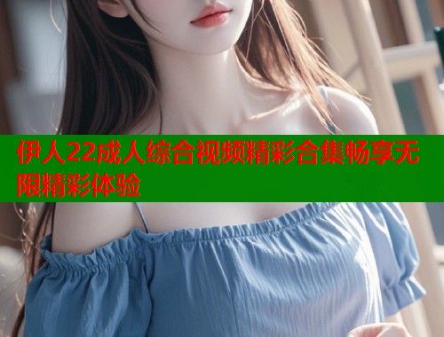 伊人22成人综合视频精彩合集畅享无限精彩体验