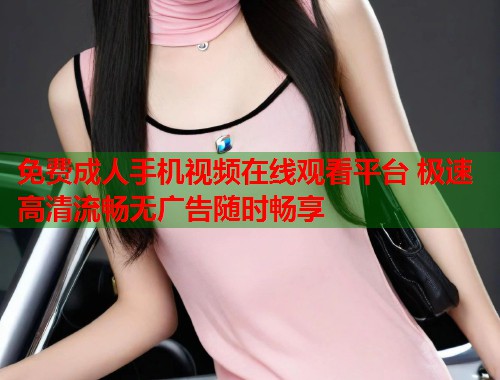 免费成人手机视频在线观看平台 极速高清流畅无广告随时畅享