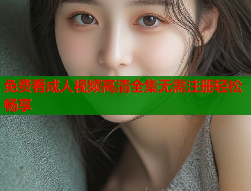 免费看成人视频高清全集无需注册轻松畅享