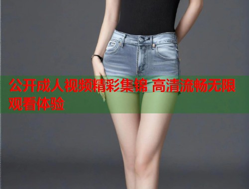 公开成人视频精彩集锦 高清流畅无限观看体验