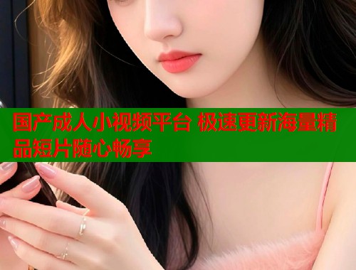 国产成人小视频平台 极速更新海量精品短片随心畅享
